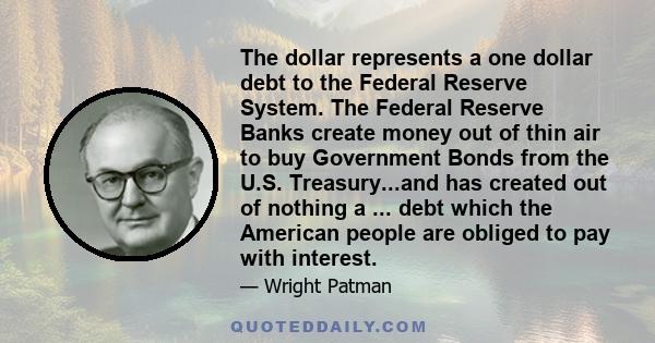 The dollar represents a one dollar debt to the Federal Reserve System. The Federal Reserve Banks create money out of thin air to buy Government Bonds from the U.S. Treasury...and has created out of nothing a ... debt