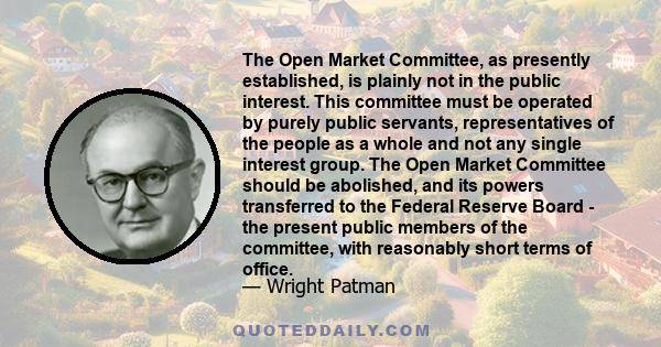 The Open Market Committee, as presently established, is plainly not in the public interest. This committee must be operated by purely public servants, representatives of the people as a whole and not any single interest 