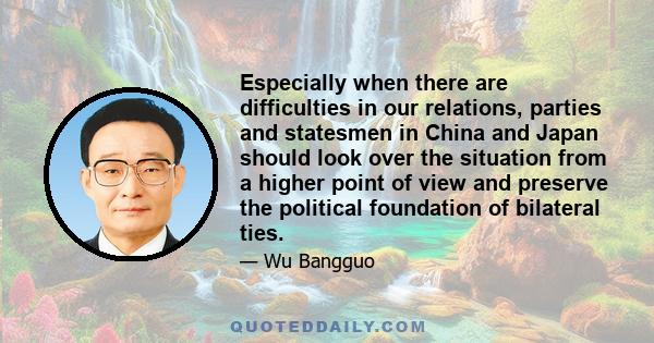 Especially when there are difficulties in our relations, parties and statesmen in China and Japan should look over the situation from a higher point of view and preserve the political foundation of bilateral ties.