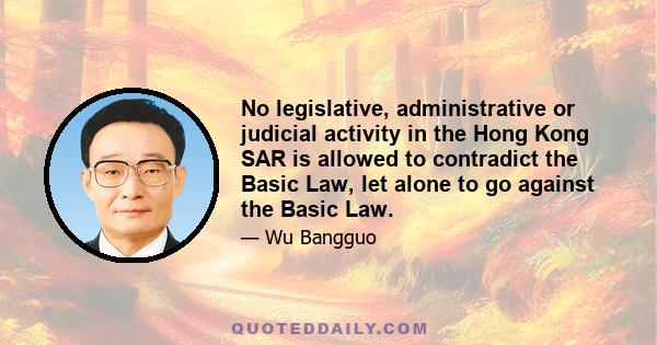 No legislative, administrative or judicial activity in the Hong Kong SAR is allowed to contradict the Basic Law, let alone to go against the Basic Law.