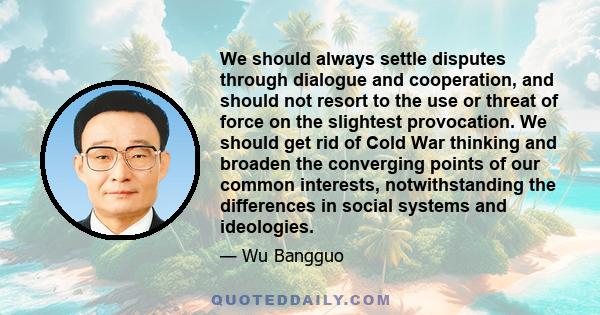 We should always settle disputes through dialogue and cooperation, and should not resort to the use or threat of force on the slightest provocation. We should get rid of Cold War thinking and broaden the converging