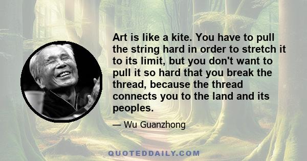 Art is like a kite. You have to pull the string hard in order to stretch it to its limit, but you don't want to pull it so hard that you break the thread, because the thread connects you to the land and its peoples.