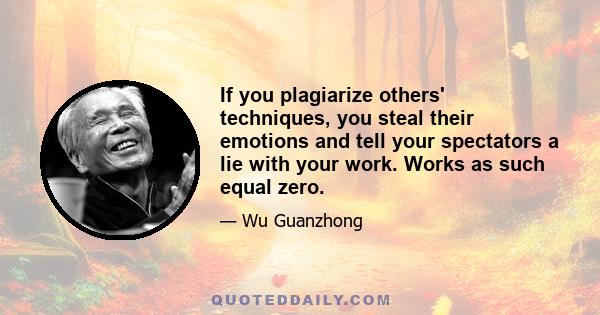 If you plagiarize others' techniques, you steal their emotions and tell your spectators a lie with your work. Works as such equal zero.