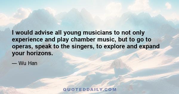 I would advise all young musicians to not only experience and play chamber music, but to go to operas, speak to the singers, to explore and expand your horizons.