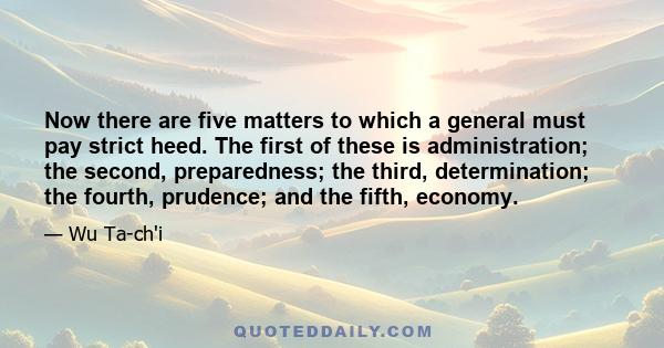 Now there are five matters to which a general must pay strict heed. The first of these is administration; the second, preparedness; the third, determination; the fourth, prudence; and the fifth, economy.