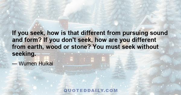 If you seek, how is that different from pursuing sound and form? If you don't seek, how are you different from earth, wood or stone? You must seek without seeking.