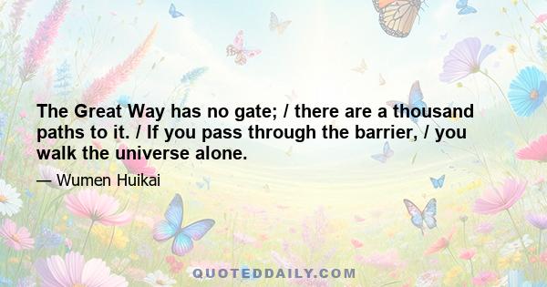 The Great Way has no gate; / there are a thousand paths to it. / If you pass through the barrier, / you walk the universe alone.