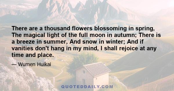 There are a thousand flowers blossoming in spring, The magical light of the full moon in autumn; There is a breeze in summer, And snow in winter; And if vanities don't hang in my mind, I shall rejoice at any time and