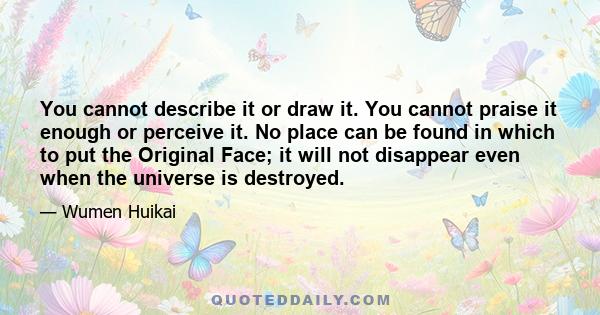 You cannot describe it or draw it. You cannot praise it enough or perceive it. No place can be found in which to put the Original Face; it will not disappear even when the universe is destroyed.