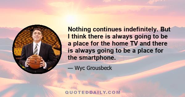 Nothing continues indefinitely. But I think there is always going to be a place for the home TV and there is always going to be a place for the smartphone.