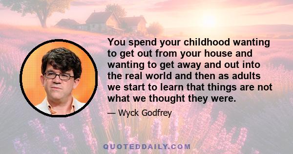 You spend your childhood wanting to get out from your house and wanting to get away and out into the real world and then as adults we start to learn that things are not what we thought they were.