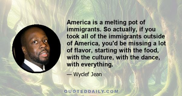 America is a melting pot of immigrants. So actually, if you took all of the immigrants outside of America, you'd be missing a lot of flavor, starting with the food, with the culture, with the dance, with everything.