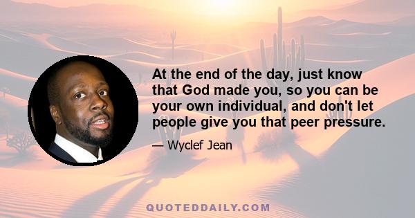 At the end of the day, just know that God made you, so you can be your own individual, and don't let people give you that peer pressure.