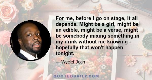 For me, before I go on stage, it all depends. Might be a girl, might be an edible, might be a verse, might be somebody mixing something in my drink without me knowing - hopefully that won't happen tonight.