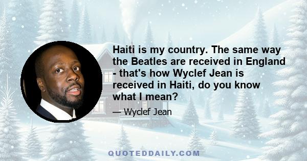 Haiti is my country. The same way the Beatles are received in England - that's how Wyclef Jean is received in Haiti, do you know what I mean?