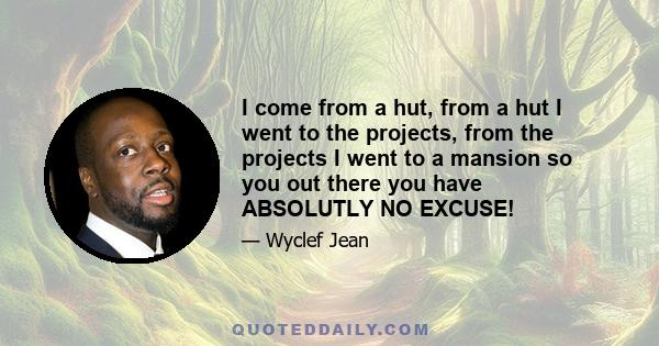 I come from a hut, from a hut I went to the projects, from the projects I went to a mansion so you out there you have ABSOLUTLY NO EXCUSE!