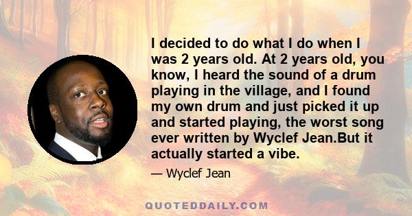 I decided to do what I do when I was 2 years old. At 2 years old, you know, I heard the sound of a drum playing in the village, and I found my own drum and just picked it up and started playing, the worst song ever