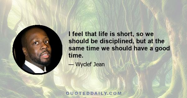 I feel that life is short, so we should be disciplined, but at the same time we should have a good time.