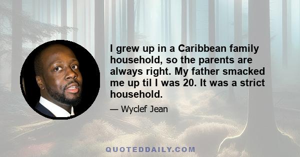 I grew up in a Caribbean family household, so the parents are always right. My father smacked me up til I was 20. It was a strict household.