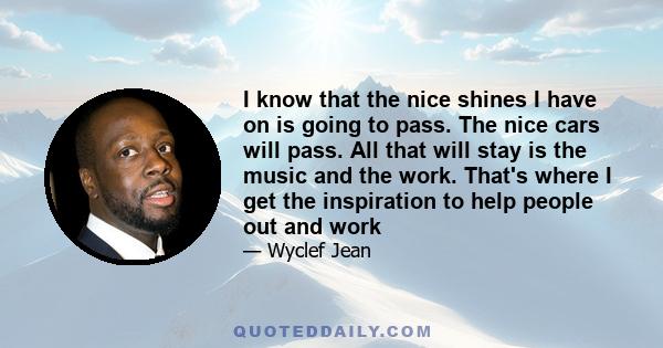 I know that the nice shines I have on is going to pass. The nice cars will pass. All that will stay is the music and the work. That's where I get the inspiration to help people out and work