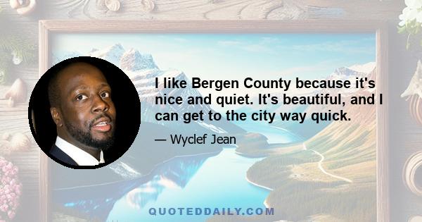 I like Bergen County because it's nice and quiet. It's beautiful, and I can get to the city way quick.