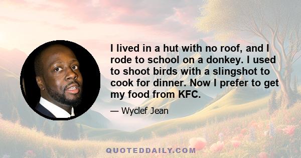 I lived in a hut with no roof, and I rode to school on a donkey. I used to shoot birds with a slingshot to cook for dinner. Now I prefer to get my food from KFC.