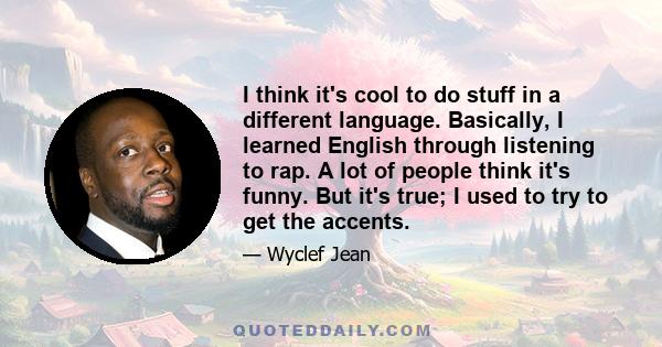 I think it's cool to do stuff in a different language. Basically, I learned English through listening to rap. A lot of people think it's funny. But it's true; I used to try to get the accents.