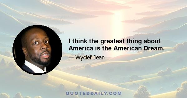 I think the greatest thing about America is the American Dream.