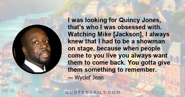 I was looking for Quincy Jones, that's who I was obsessed with. Watching Mike [Jackson], I always knew that I had to be a showman on stage, because when people come to you live you always want them to come back. You