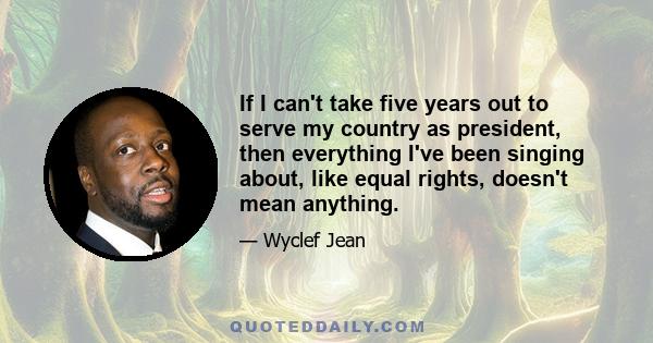 If I can't take five years out to serve my country as president, then everything I've been singing about, like equal rights, doesn't mean anything.