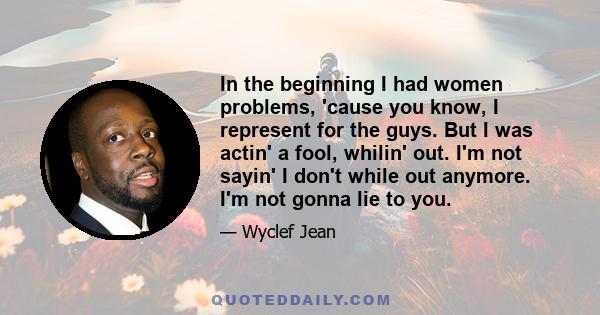 In the beginning I had women problems, 'cause you know, I represent for the guys. But I was actin' a fool, whilin' out. I'm not sayin' I don't while out anymore. I'm not gonna lie to you.