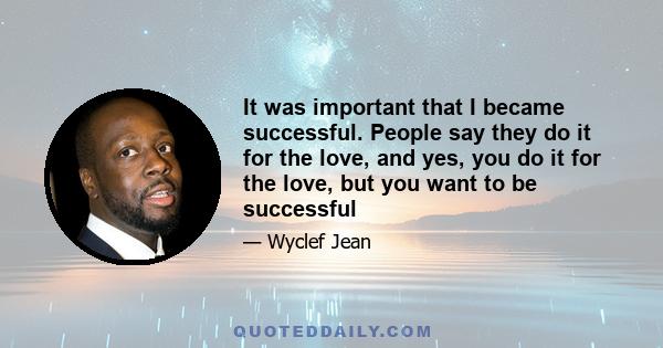 It was important that I became successful. People say they do it for the love, and yes, you do it for the love, but you want to be successful