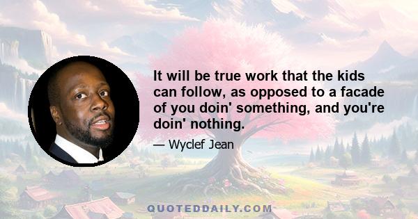 It will be true work that the kids can follow, as opposed to a facade of you doin' something, and you're doin' nothing.