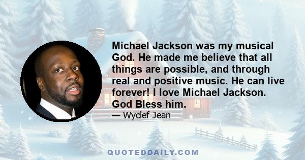 Michael Jackson was my musical God. He made me believe that all things are possible, and through real and positive music. He can live forever! I love Michael Jackson. God Bless him.