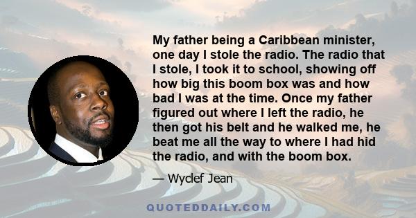 My father being a Caribbean minister, one day I stole the radio. The radio that I stole, I took it to school, showing off how big this boom box was and how bad I was at the time. Once my father figured out where I left