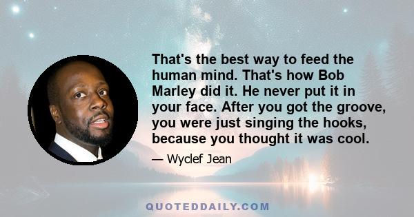 That's the best way to feed the human mind. That's how Bob Marley did it. He never put it in your face. After you got the groove, you were just singing the hooks, because you thought it was cool.