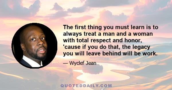 The first thing you must learn is to always treat a man and a woman with total respect and honor, 'cause if you do that, the legacy you will leave behind will be work.