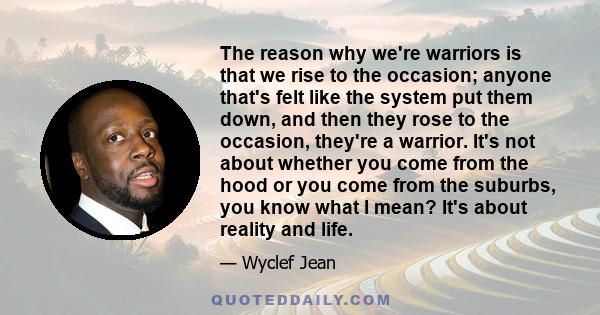 The reason why we're warriors is that we rise to the occasion; anyone that's felt like the system put them down, and then they rose to the occasion, they're a warrior. It's not about whether you come from the hood or