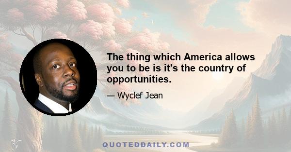 The thing which America allows you to be is it's the country of opportunities.