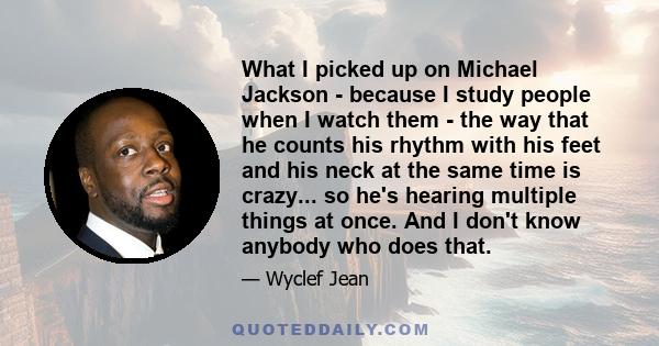 What I picked up on Michael Jackson - because I study people when I watch them - the way that he counts his rhythm with his feet and his neck at the same time is crazy... so he's hearing multiple things at once. And I