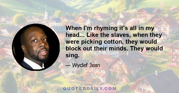 When I'm rhyming it's all in my head... Like the slaves, when they were picking cotton, they would block out their minds. They would sing.