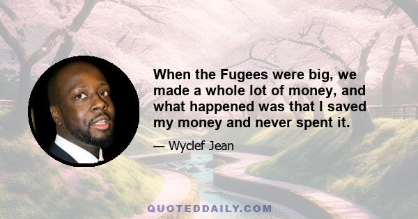 When the Fugees were big, we made a whole lot of money, and what happened was that I saved my money and never spent it.