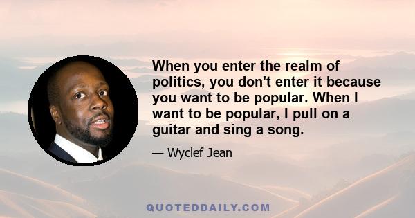 When you enter the realm of politics, you don't enter it because you want to be popular. When I want to be popular, I pull on a guitar and sing a song.