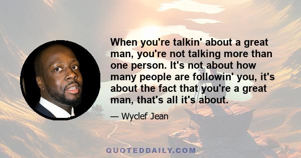 When you're talkin' about a great man, you're not talking more than one person. It's not about how many people are followin' you, it's about the fact that you're a great man, that's all it's about.