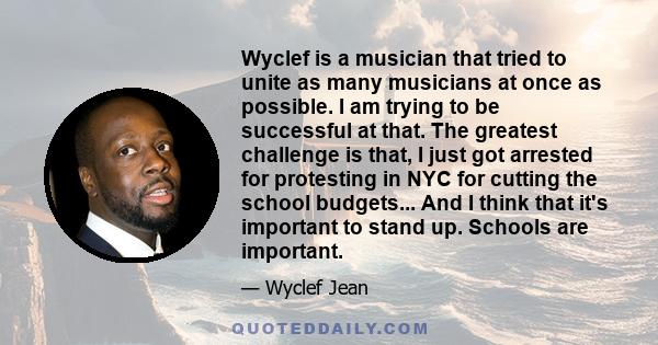 Wyclef is a musician that tried to unite as many musicians at once as possible. I am trying to be successful at that. The greatest challenge is that, I just got arrested for protesting in NYC for cutting the school