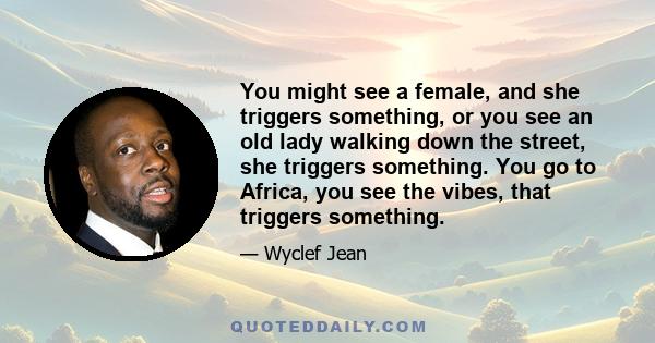 You might see a female, and she triggers something, or you see an old lady walking down the street, she triggers something. You go to Africa, you see the vibes, that triggers something.