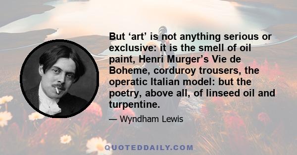 But ‘art’ is not anything serious or exclusive: it is the smell of oil paint, Henri Murger’s Vie de Boheme, corduroy trousers, the operatic Italian model: but the poetry, above all, of linseed oil and turpentine.