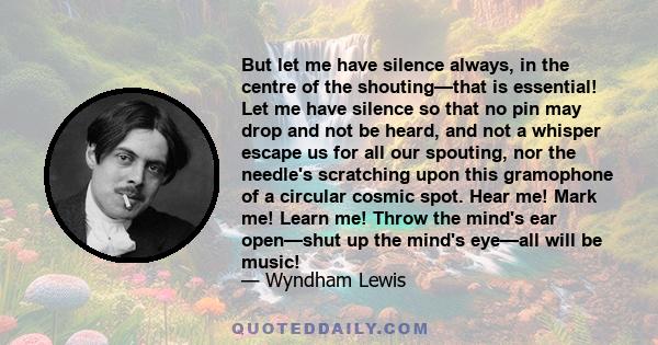 But let me have silence always, in the centre of the shouting—that is essential! Let me have silence so that no pin may drop and not be heard, and not a whisper escape us for all our spouting, nor the needle's