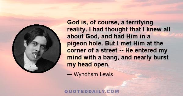 God is, of course, a terrifying reality. I had thought that I knew all about God, and had Him in a pigeon hole. But I met Him at the corner of a street -- He entered my mind with a bang, and nearly burst my head open.