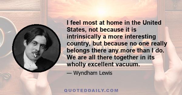 I feel most at home in the United States, not because it is intrinsically a more interesting country, but because no one really belongs there any more than I do. We are all there together in its wholly excellent vacuum.